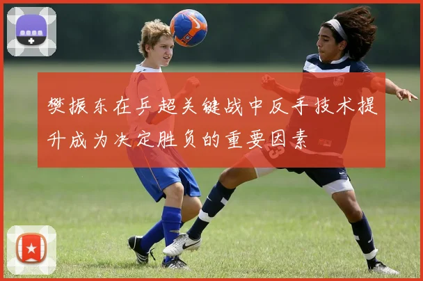 樊振东在乒超关键战中反手技术提升成为决定胜负的重要因素