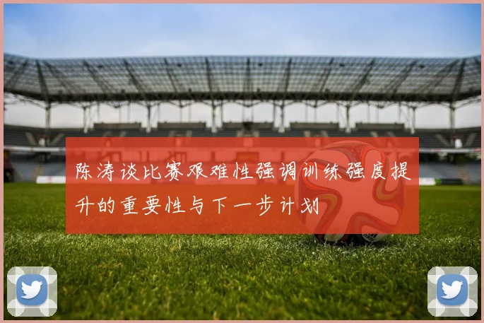 陈涛谈比赛艰难性强调训练强度提升的重要性与下一步计划
