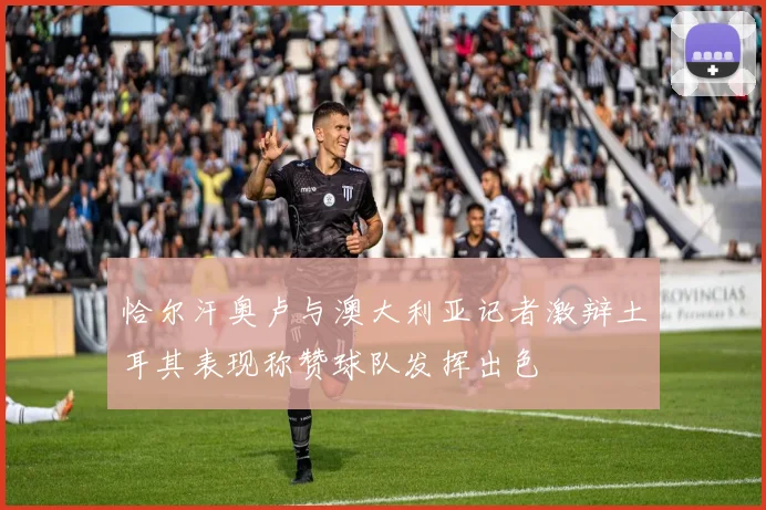 恰尔汗奥卢与澳大利亚记者激辩土耳其表现称赞球队发挥出色
