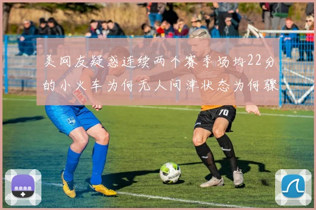 美网友疑惑连续两个赛季场均22分的小火车为何无人问津状态为何骤降