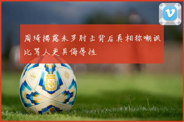 周琦揭露米罗肘击背后真相称嘲讽比骂人更具侮辱性