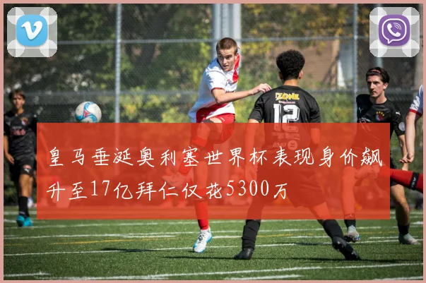 皇马垂涎奥利塞世界杯表现身价飙升至17亿拜仁仅花5300万
