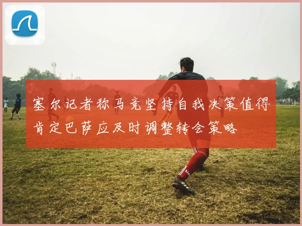 塞尔记者称马竞坚持自我决策值得肯定巴萨应及时调整转会策略