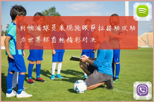 利物浦球员表现抢眼萨拉赫助攻助力世界杯首轮精彩对决