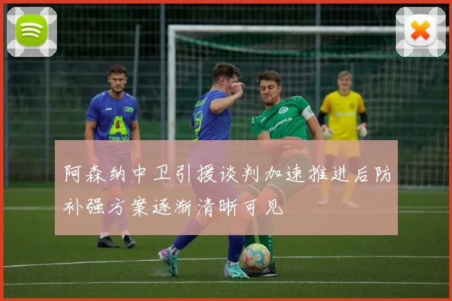 阿森纳中卫引援谈判加速推进后防补强方案逐渐清晰可见