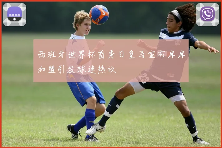 西班牙世界杯首秀日皇马宣布库库加盟引发球迷热议