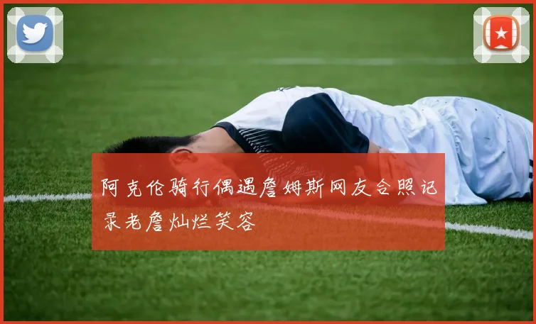 阿克伦骑行偶遇詹姆斯网友合照记录老詹灿烂笑容