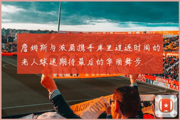 詹姆斯与浓眉携手库里追逐时间的老人球迷期待最后的华丽舞步