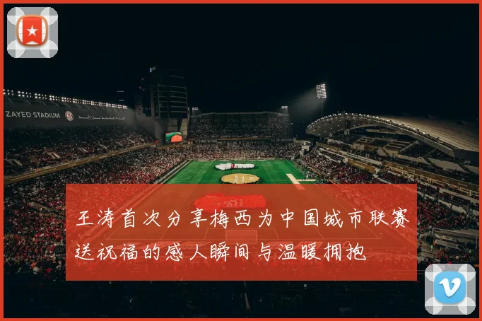 王涛首次分享梅西为中国城市联赛送祝福的感人瞬间与温暖拥抱