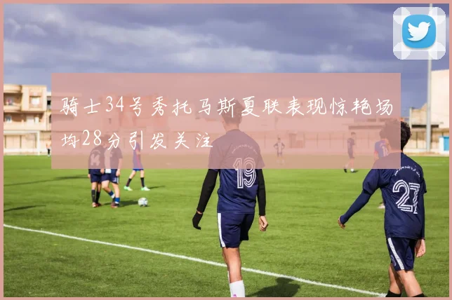 骑士34号秀托马斯夏联表现惊艳场均28分引发关注