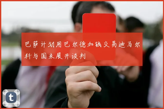 巴萨计划用巴尔德加钱交易迪马尔科与国米展开谈判