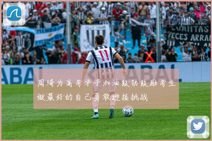 周琦为高考学子加油鼓劲鼓励考生做最好的自己勇敢迎接挑战