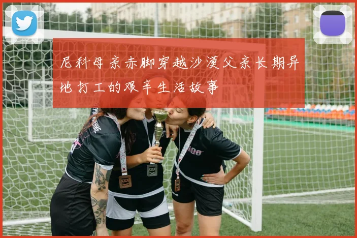 尼科母亲赤脚穿越沙漠父亲长期异地打工的艰辛生活故事