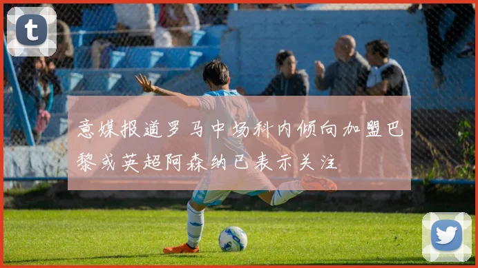 意媒报道罗马中场科内倾向加盟巴黎或英超阿森纳已表示关注