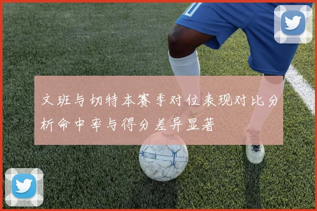 文班与切特本赛季对位表现对比分析命中率与得分差异显著
