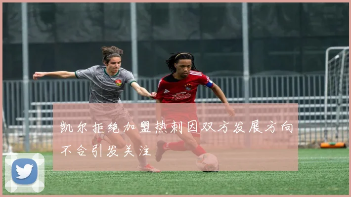 凯尔拒绝加盟热刺因双方发展方向不合引发关注