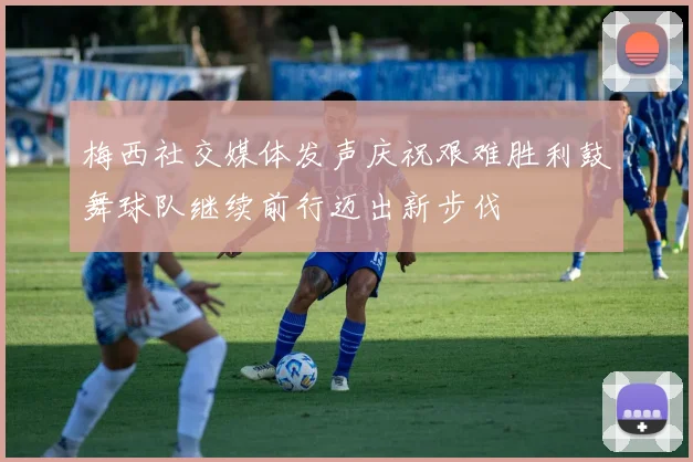 梅西社交媒体发声庆祝艰难胜利鼓舞球队继续前行迈出新步伐