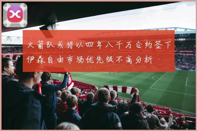 火箭队或将以四年八千万合约签下伊森自由市场优先级不高分析