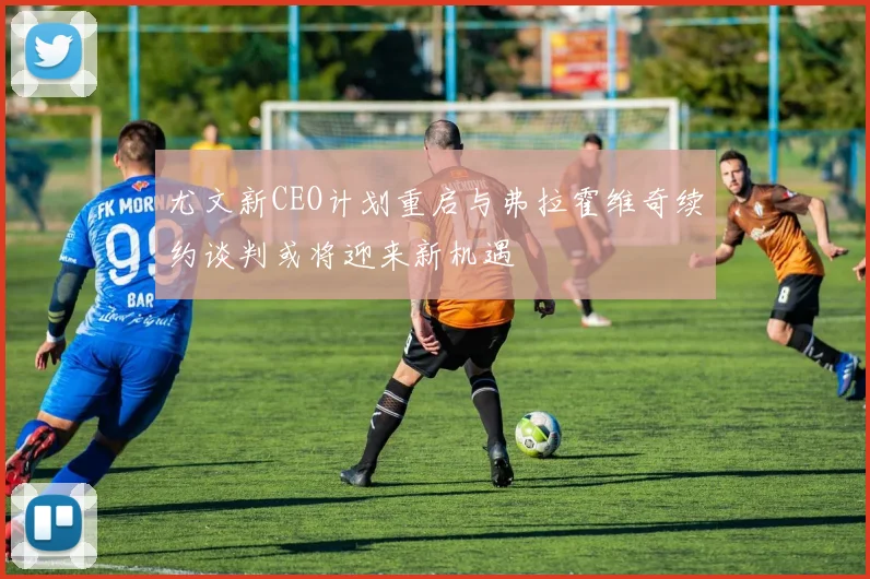 尤文新CEO计划重启与弗拉霍维奇续约谈判或将迎来新机遇