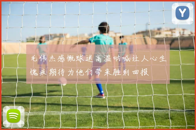 毛伟杰感慨球迷高温呐喊让人心生愧疚期待为他们带来胜利回报